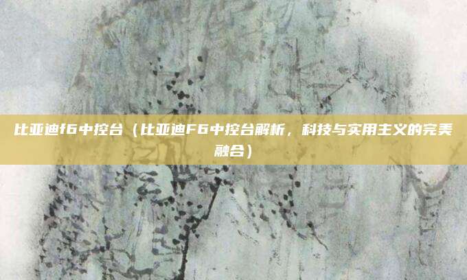比亚迪f6中控台(比亚迪F6中控台解析,科技与实用主义的完美融合)