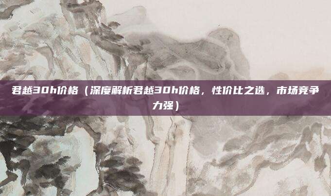 君越30h价格（深度解析君越30h价格，性价比之选，市场竞争力强）