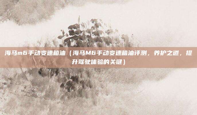 海马m6手动变速箱油(海马M6手动变速箱油评测,养护之道,提升驾驶体验的关键)