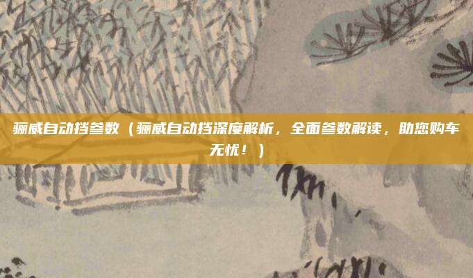 骊威自动挡参数（骊威自动挡深度解析，全面参数解读，助您购车无忧！）