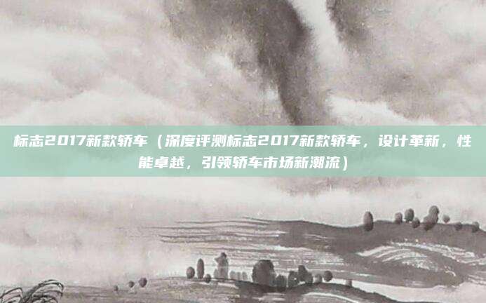 标志2017新款轿车(深度评测标志2017新款轿车,设计革新,性能卓越,引领轿车市场新潮流)