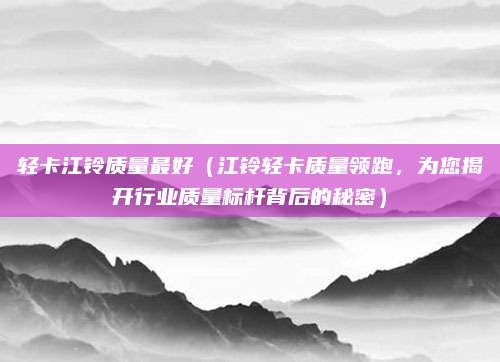 轻卡江铃质量最好(江铃轻卡质量领跑,为您揭开行业质量标杆背后的秘密)