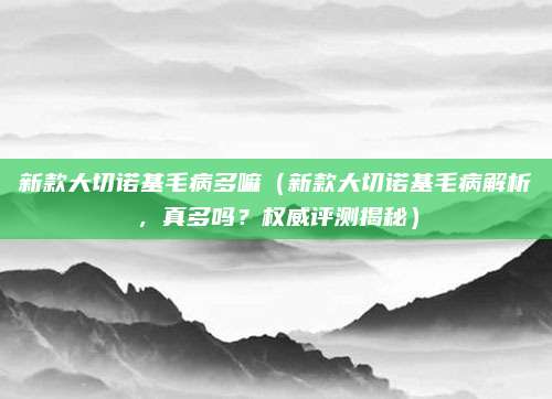 新款大切诺基毛病多嘛(新款大切诺基毛病解析,真多吗?权威评测揭秘)