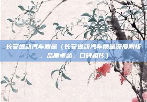 长安逸动汽车质量（长安逸动汽车质量深度解析，品质卓越，口碑相传）