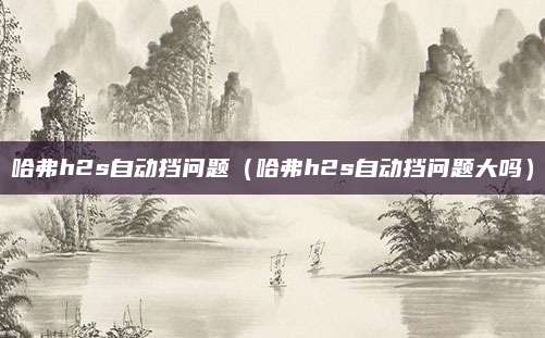 哈弗h2s自动挡问题(哈弗h2s自动挡问题大吗)