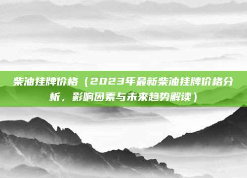 柴油挂牌价格（2023年最新柴油挂牌价格分析，影响因素与未来趋势解读）