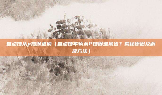 自动挡从p挡很难摘(自动挡车辆从P挡很难摘出?揭秘原因及解决方法)