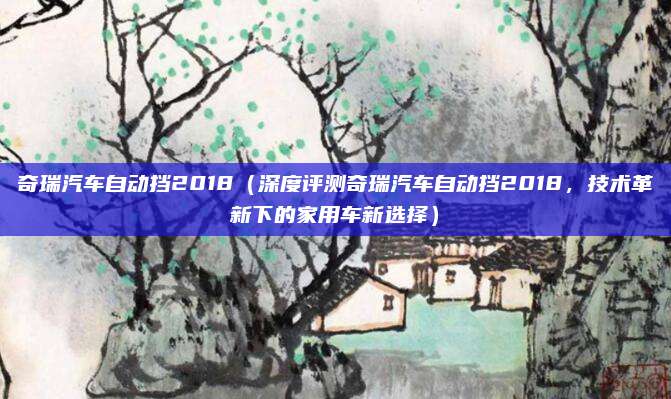 奇瑞汽车自动挡2018(深度评测奇瑞汽车自动挡2018,技术革新下的家用车新选择)