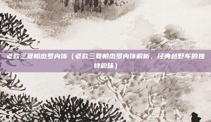 老款三菱帕杰罗内饰(老款三菱帕杰罗内饰解析,经典越野车的独特韵味)