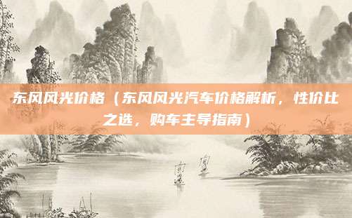 东风风光价格(东风风光汽车价格解析,性价比之选,购车主导指南)