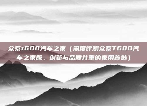 众泰t600汽车之家（深度评测众泰T600汽车之家版，创新与品质并重的家用首选）