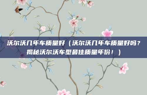 沃尔沃几年车质量好(沃尔沃几年车质量好吗?揭秘沃尔沃车型最佳质量年份!)