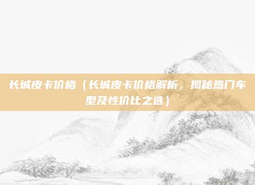 长城皮卡价格（长城皮卡价格解析，揭秘热门车型及性价比之选）