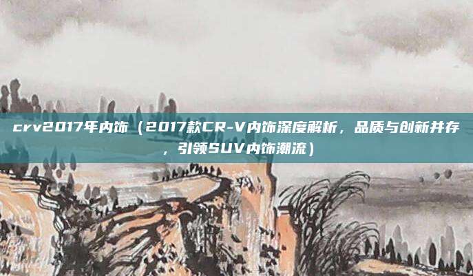 crv2017年内饰(2017款CR-V内饰深度解析,品质与创新并存,引领SUV内饰潮流)