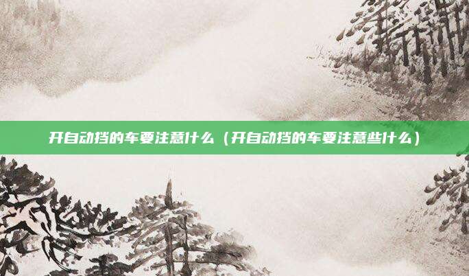 开自动挡的车要注意什么(开自动挡的车要注意些什么)