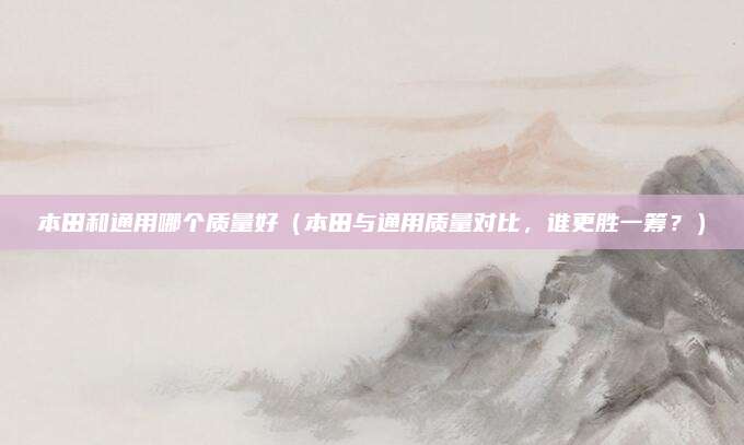本田和通用哪个质量好（本田与通用质量对比，谁更胜一筹？）