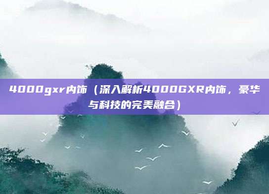 4000gxr内饰（深入解析4000GXR内饰，豪华与科技的完美融合）