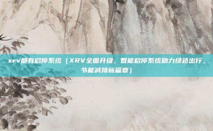 xrv都有启停系统(XRV全面升级,智能启停系统助力绿色出行,节能减排新篇章)