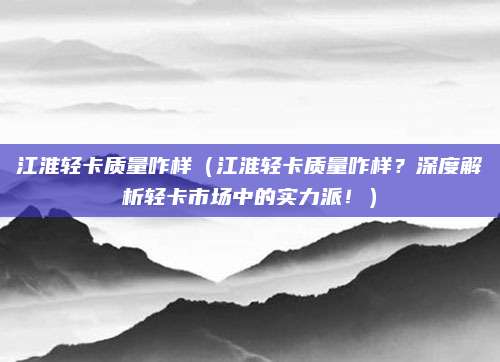江淮轻卡质量咋样（江淮轻卡质量咋样？深度解析轻卡市场中的实力派！）