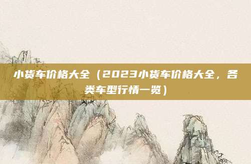小货车价格大全(2023小货车价格大全,各类车型行情一览)