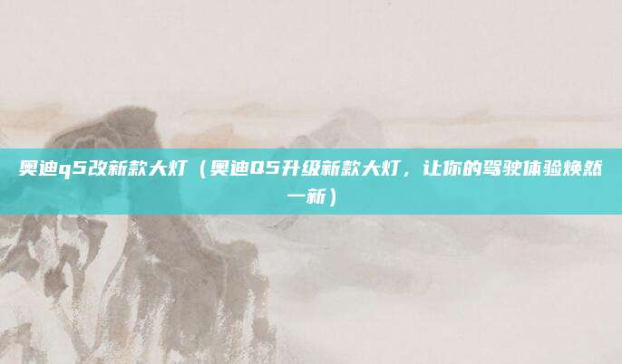 奥迪q5改新款大灯（奥迪Q5升级新款大灯，让你的驾驶体验焕然一新）