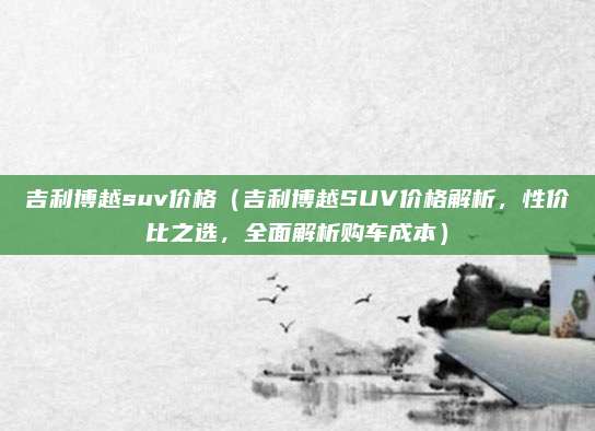 吉利博越suv价格（吉利博越SUV价格解析，性价比之选，全面解析购车成本）