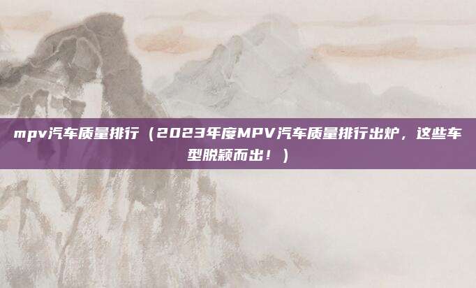 mpv汽车质量排行(2023年度MPV汽车质量排行出炉,这些车型脱颖而出!)