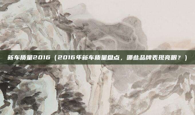 新车质量2016（2016年新车质量盘点，哪些品牌表现亮眼？）