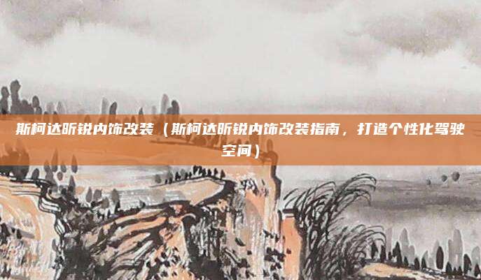 斯柯达昕锐内饰改装（斯柯达昕锐内饰改装指南，打造个性化驾驶空间）