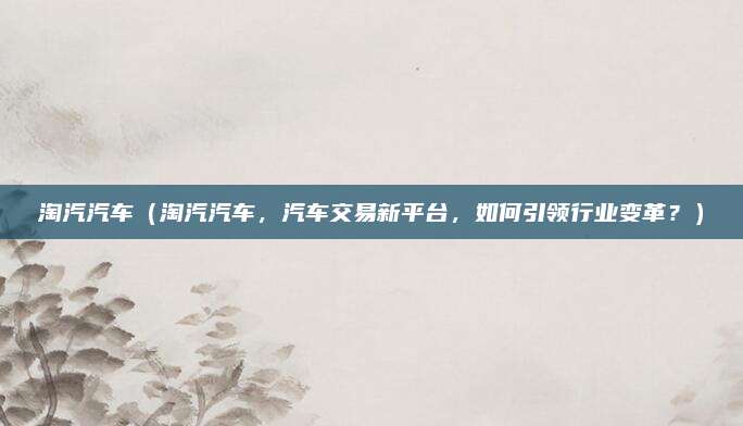 淘汽汽车（淘汽汽车，汽车交易新平台，如何引领行业变革？）