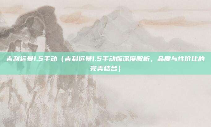 吉利远景1.5手动（吉利远景1.5手动版深度解析，品质与性价比的完美结合）