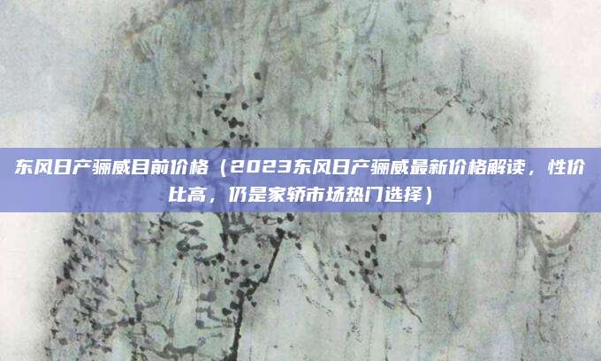 东风日产骊威目前价格（2023东风日产骊威最新价格解读，性价比高，仍是家轿市场热门选择）