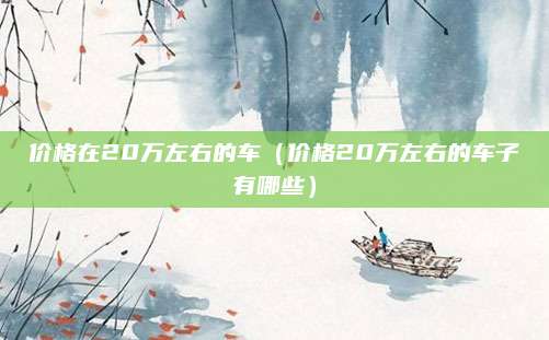 价格在20万左右的车(价格20万左右的车子有哪些)