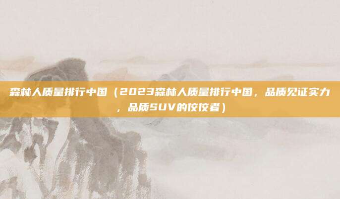 森林人质量排行中国(2023森林人质量排行中国,品质见证实力,品质SUV的佼佼者)
