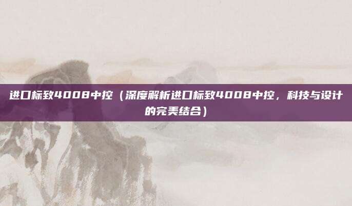 进口标致4008中控(深度解析进口标致4008中控,科技与设计的完美结合)