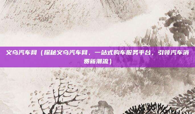 义乌汽车网(探秘义乌汽车网,一站式购车服务平台,引领汽车消费新潮流)