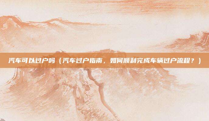 汽车可以过户吗（汽车过户指南，如何顺利完成车辆过户流程？）