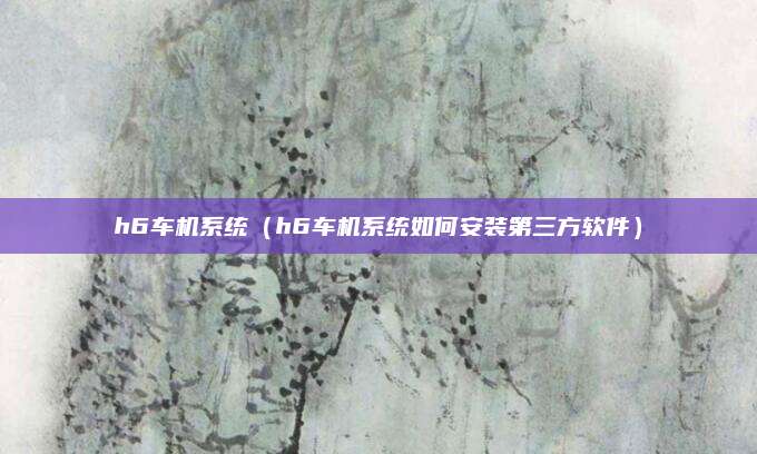 h6车机系统(h6车机系统如何安装第三方软件)