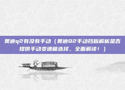奥迪q2有没有手动(奥迪Q2手动挡版解析是否提供手动变速箱选择,全面解读!)