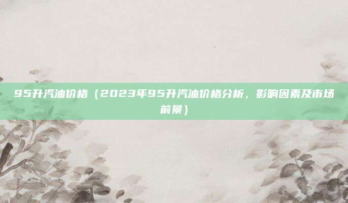 95升汽油价格(2023年95升汽油价格分析,影响因素及市场前景)
