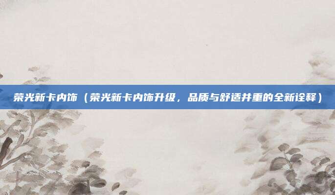 荣光新卡内饰（荣光新卡内饰升级，品质与舒适并重的全新诠释）