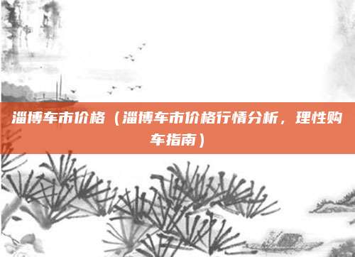 淄博车市价格(淄博车市价格行情分析,理性购车指南)