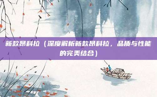 新款昂科拉(深度解析新款昂科拉,品质与性能的完美结合)