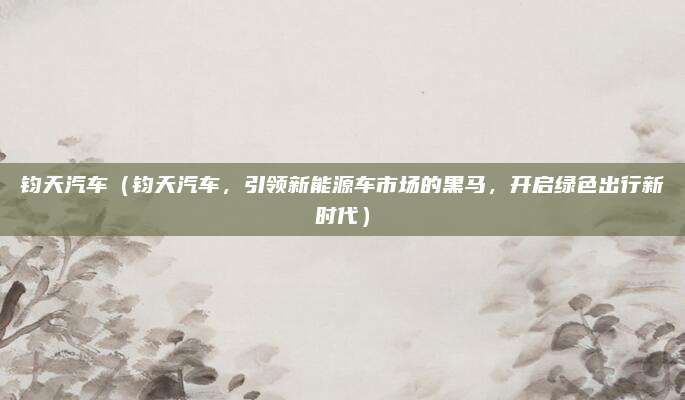 钧天汽车(钧天汽车,引领新能源车市场的黑马,开启绿色出行新时代)