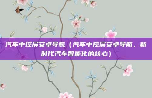 汽车中控屏安卓导航(汽车中控屏安卓导航,新时代汽车智能化的核心)