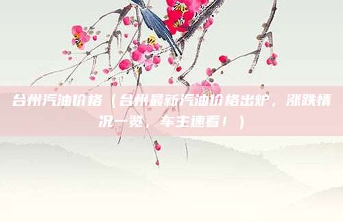 台州汽油价格(台州最新汽油价格出炉,涨跌情况一览,车主速看!)