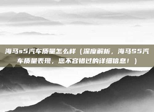 海马s5汽车质量怎么样（深度解析，海马S5汽车质量表现，您不容错过的详细信息！）
