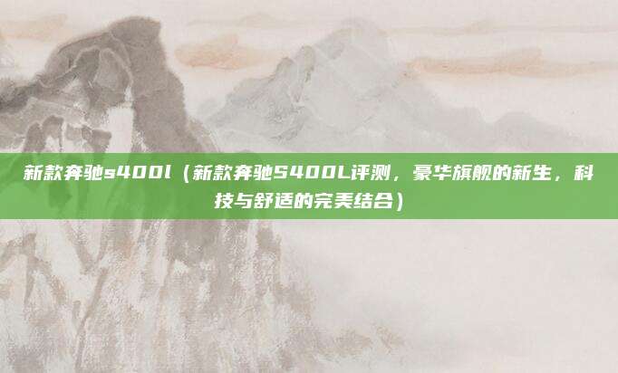 新款奔驰s400l（新款奔驰S400L评测，豪华旗舰的新生，科技与舒适的完美结合）
