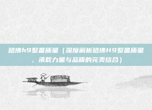 哈佛h9整备质量(深度解析哈佛H9整备质量,承载力量与品质的完美结合)