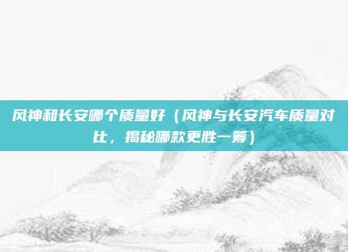风神和长安哪个质量好(风神与长安汽车质量对比,揭秘哪款更胜一筹)